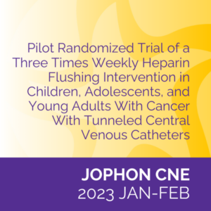 JOPHON CNE (Jan/Feb 2023): Pilot Randomized Trial of a Three Times Weekly Heparin Flushing Intervention in Children, Adolescents, and Young Adults With Cancer With Tunneled Central Venous Catheters